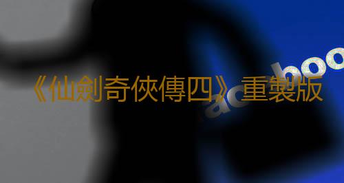 《仙劍奇俠傳四》重製版正式立項!原製作人回歸